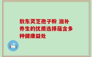 敖东灵芝孢子粉 滋补养生的优质选择蕴含多种健康益处