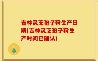 吉林灵芝孢子粉生产日期(吉林灵芝孢子粉生产时间已确认)