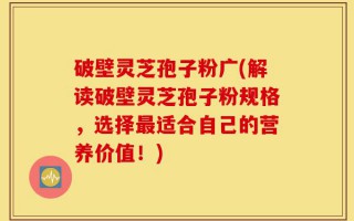 破壁灵芝孢子粉广(解读破壁灵芝孢子粉规格，选择最适合自己的营养价值！)