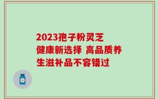 2023孢子粉灵芝 健康新选择 高品质养生滋补品不容错过