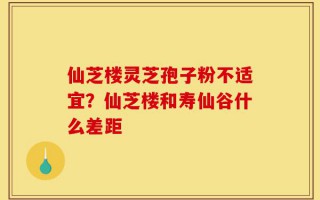 仙芝楼灵芝孢子粉不适宜？仙芝楼和寿仙谷什么差距