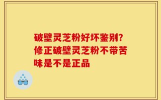 破壁灵芝粉好坏鉴别？修正破壁灵芝粉不带苦味是不是正品