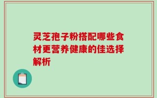 灵芝孢子粉搭配哪些食材更营养健康的佳选择解析
