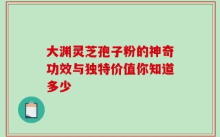 大渊灵芝孢子粉的神奇功效与独特价值你知道多少