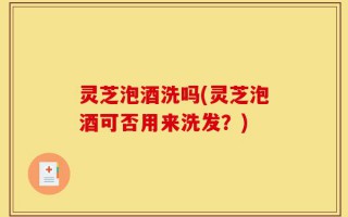 灵芝泡酒洗吗(灵芝泡酒可否用来洗发？)
