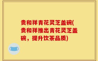 贵和祥青花灵芝盖碗(贵和祥推出青花灵芝盖碗，提升饮茶品质)