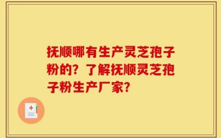 抚顺哪有生产灵芝孢子粉的？了解抚顺灵芝孢子粉生产厂家？