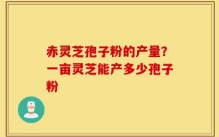 赤灵芝孢子粉的产量？一亩灵芝能产多少孢子粉
