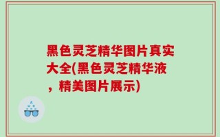 黑色灵芝精华图片真实大全(黑色灵芝精华液，精美图片展示)