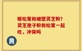 姬松茸和破壁灵芝粉？灵芝孢子粉和松茸一起吃，冲突吗