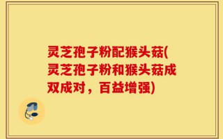 灵芝孢子粉配猴头菇(灵芝孢子粉和猴头菇成双成对，百益增强)