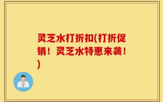 灵芝水打折扣(打折促销！灵芝水特惠来袭！)