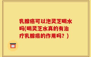 乳腺癌可以泡灵芝喝水吗(喝灵芝水真的有治疗乳腺癌的作用吗？)