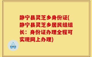 静宁县灵芝乡身份证(静宁县灵芝乡居民组组长：身份证办理全程可实现网上办理)