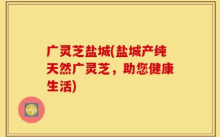 广灵芝盐城(盐城产纯天然广灵芝，助您健康生活)