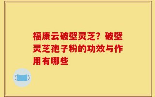 福康云破壁灵芝？破壁灵芝孢子粉的功效与作用有哪些