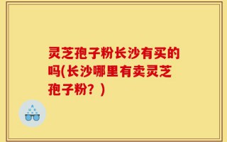 灵芝孢子粉长沙有买的吗(长沙哪里有卖灵芝孢子粉？)