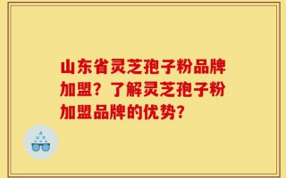 山东省灵芝孢子粉品牌加盟？了解灵芝孢子粉加盟品牌的优势？