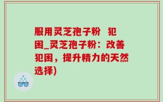 服用灵芝孢子粉  犯困_灵芝孢子粉：改善犯困，提升精力的天然选择)
