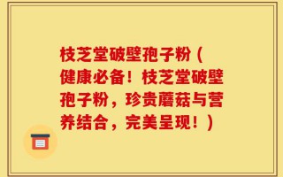 枝芝堂破壁孢子粉 (健康必备！枝芝堂破壁孢子粉，珍贵蘑菇与营养结合，完美呈现！)
