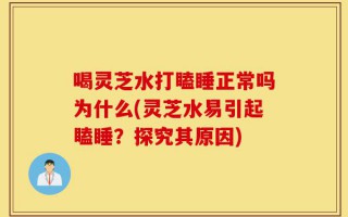喝灵芝水打瞌睡正常吗为什么(灵芝水易引起瞌睡？探究其原因)