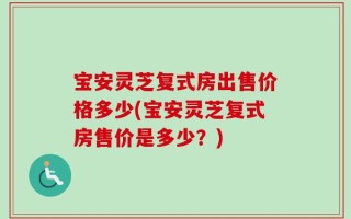 宝安灵芝复式房出售价格多少(宝安灵芝复式房售价是多少？)