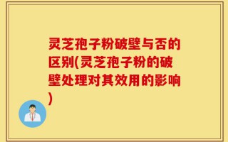 灵芝孢子粉破壁与否的区别(灵芝孢子粉的破壁处理对其效用的影响)