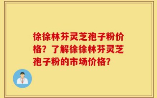 徐徐林芬灵芝孢子粉价格？了解徐徐林芬灵芝孢子粉的市场价格？