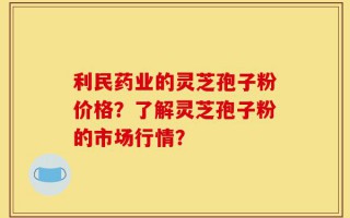 利民药业的灵芝孢子粉价格？了解灵芝孢子粉的市场行情？