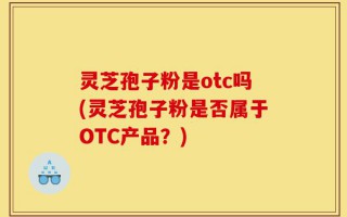 灵芝孢子粉是otc吗(灵芝孢子粉是否属于OTC产品？)
