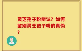 灵芝孢子粉辨认？如何鉴别灵芝孢子粉的真伪？