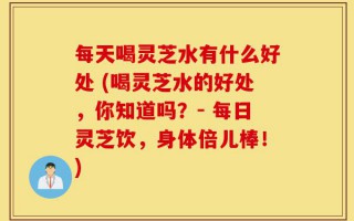 每天喝灵芝水有什么好处 (喝灵芝水的好处，你知道吗？- 每日灵芝饮，身体倍儿棒！)
