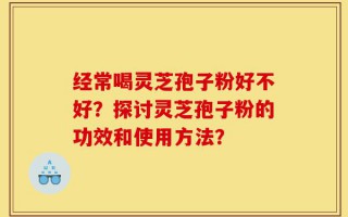 经常喝灵芝孢子粉好不好？探讨灵芝孢子粉的功效和使用方法？