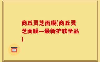商丘灵芝面膜(商丘灵芝面膜—最新护肤圣品)