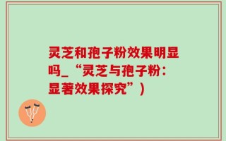 灵芝和孢子粉效果明显吗_“灵芝与孢子粉：显著效果探究”)