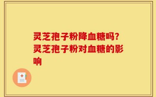 灵芝孢子粉降血糖吗？灵芝孢子粉对血糖的影响