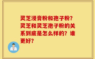 灵芝浸膏粉和孢子粉？灵芝和灵芝孢子粉的关系到底是怎么样的？谁更好？