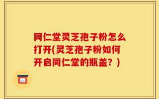 同仁堂灵芝孢子粉怎么打开(灵芝孢子粉如何开启同仁堂的瓶盖？)