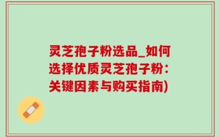 灵芝孢子粉选品_如何选择优质灵芝孢子粉：关键因素与购买指南)