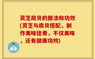 灵芝扇贝的做法和功效(灵芝与扇贝搭配，制作美味佳肴，不仅美味，还有健康功效)
