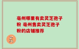 亳州哪里有卖灵芝孢子粉 亳州售卖灵芝孢子粉的店铺推荐
