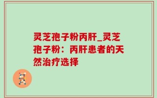 灵芝孢子粉丙肝_灵芝孢子粉：丙肝患者的天然治疗选择