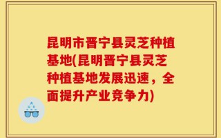 昆明市晋宁县灵芝种植基地(昆明晋宁县灵芝种植基地发展迅速，全面提升产业竞争力)