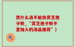 煲什么汤不能放灵芝孢子粉_“灵芝孢子粉不宜加入的汤品推荐”)