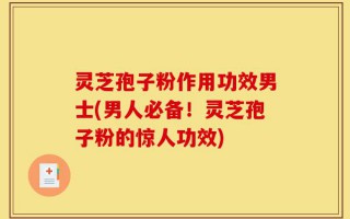 灵芝孢子粉作用功效男士(男人必备！灵芝孢子粉的惊人功效)
