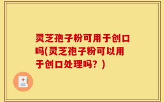 灵芝孢子粉可用于创口吗(灵芝孢子粉可以用于创口处理吗？)