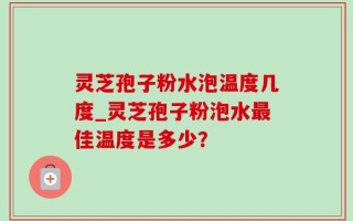 灵芝孢子粉水泡温度几度_灵芝孢子粉泡水最佳温度是多少？