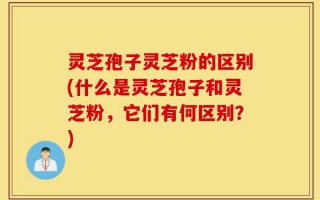 灵芝孢子灵芝粉的区别(什么是灵芝孢子和灵芝粉，它们有何区别？)