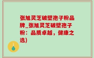 张旭灵芝破壁孢子粉品牌_张旭灵芝破壁孢子粉：品质卓越，健康之选)