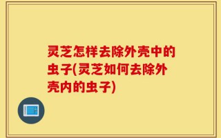 灵芝怎样去除外壳中的虫子(灵芝如何去除外壳内的虫子)